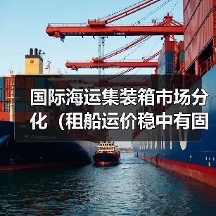 国际海运集装箱市场分化（租船运价稳中有固，现货运价持续下行）