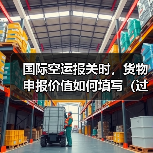 国际空运报关时,货物申报价值如何填写(过低或过高有什么风险)(图3) 国际空运报关时,货物申报价值如何填写(过低或过高有什么风险)(图3)