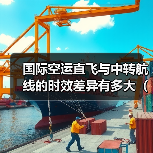 国际空运直飞与中转航线的时效差异有多大(如何选择更高效) 国际空运直飞与中转航线的时效差异有多大(如何选择更高效)
