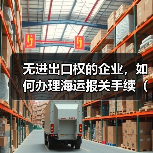 无进出口权的企业,如何办理海运报关手续(不清楚的外贸人看过来) 无进出口权的企业,如何办理海运报关手续(不清楚的外贸人看过来)