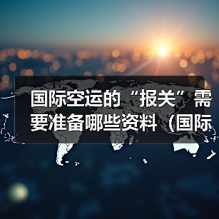 国际空运的“报关”需要准备哪些资料（国际空运干货知识分享）