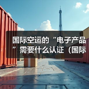 国际空运的“电子产品”需要什么认证（国际空运干货知识分享）（图4）