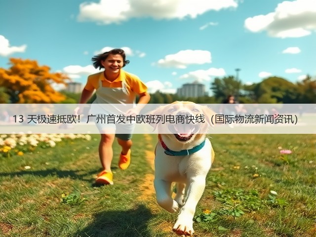 13 天极速抵欧！广州首发中欧班列电商快线（国际物流新闻资讯）(图3)