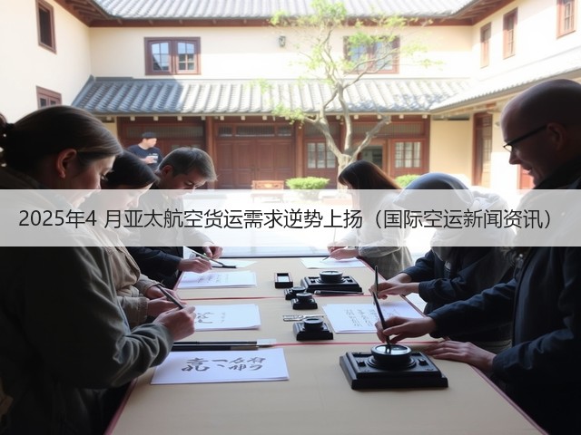 2025年4 月亚太航空货运需求逆势上扬（国际空运新闻资讯）(图1)