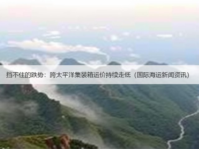 挡不住的跌势：跨太平洋集装箱运价持续走低（国际海运新闻资讯）(图1)