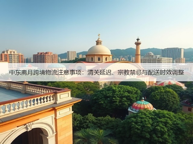 中东斋月跨境物流注意事项:清关延迟、宗教禁忌与配送时效调整(图3) 中东斋月跨境物流注意事项:清关延迟、宗教禁忌与配送时效调整(图3)