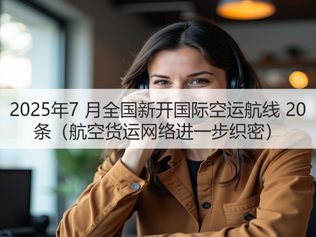 2025年7 月全国新开国际空运航线 20 条(航空货运网络进一步织密)(图3) 2025年7 月全国新开国际空运航线 20 条(航空货运网络进一步织密)(图3)