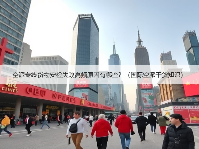 空派专线货物安检失败高频原因有哪些？（国际空派干货知识）(图1)