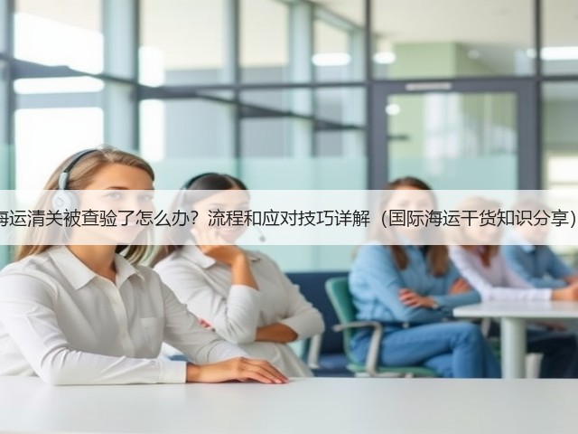 海运清关被查验了怎么办?流程和应对技巧详解(国际海运干货知识分享)(图2) 海运清关被查验了怎么办?流程和应对技巧详解(国际海运干货知识分享)(图2)