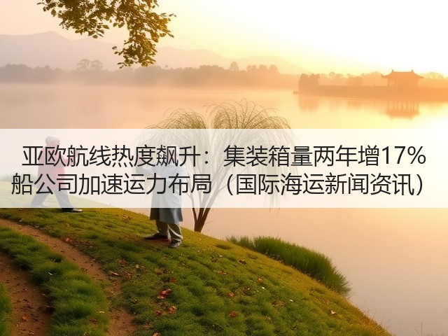 亚欧航线热度飙升:集装箱量两年增17% 船公司加速运力布局(国际海运新闻资讯)(图3) 亚欧航线热度飙升:集装箱量两年增17% 船公司加速运力布局(国际海运新闻资讯)(图3)