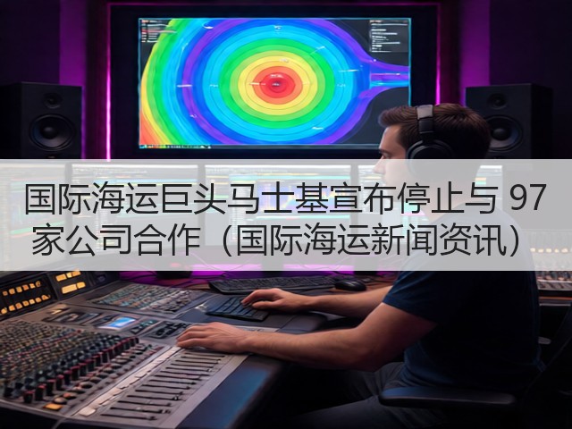 国际海运巨头马士基宣布停止与 97 家公司合作(国际海运新闻资讯)(图3) 国际海运巨头马士基宣布停止与 97 家公司合作(国际海运新闻资讯)(图3)