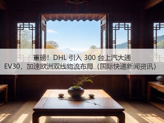 重磅！DHL 引入 300 台上汽大通 EV30，加速欧洲双线物流布局（国际快递新闻资讯）(图3)