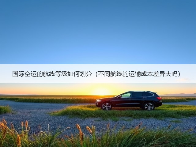 国际空运的航线等级如何划分(不同航线的运输成本差异大吗)(图3) 国际空运的航线等级如何划分(不同航线的运输成本差异大吗)(图3)