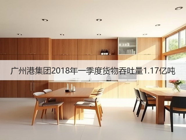 广州港集团2018年一季度货物吞吐量1.17亿吨(图1)