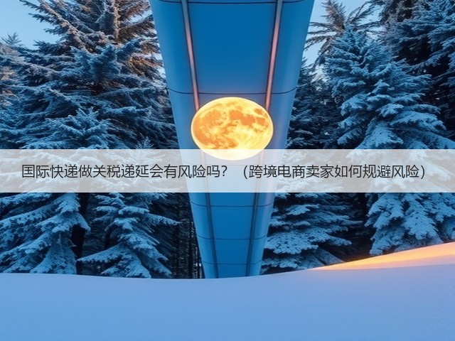 国际快递做关税递延会有风险吗？（跨境电商卖家如何规避风险）(图1)