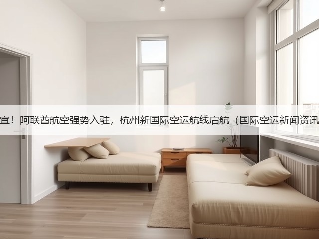 官宣!阿联酋航空强势入驻,杭州新国际空运航线启航(国际空运新闻资讯)(图3) 官宣!阿联酋航空强势入驻,杭州新国际空运航线启航(国际空运新闻资讯)(图3)