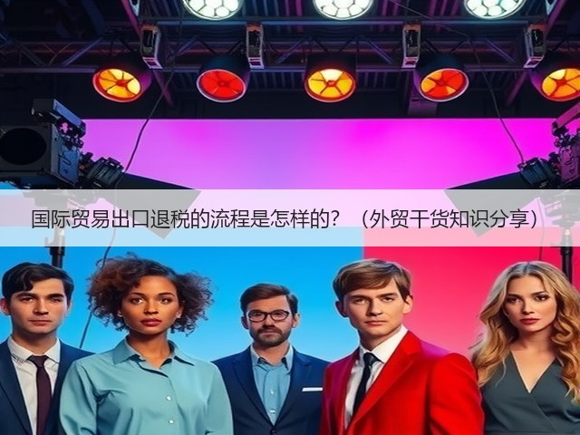 国际贸易出口退税的流程是怎样的？（外贸干货知识分享）(图3)