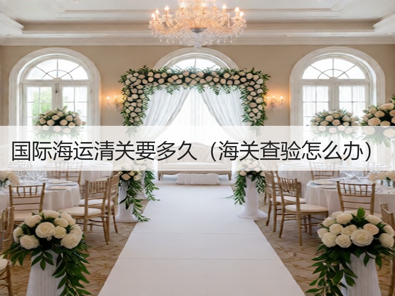 国际海运清关要多久（海关查验怎么办）