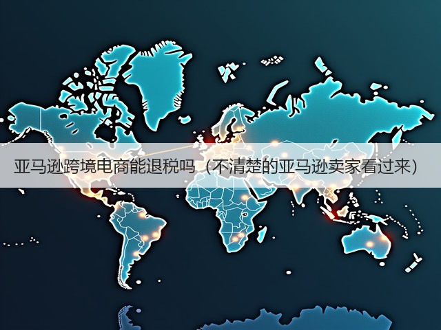 亚马逊跨境电商能退税吗（不清楚的亚马逊卖家看过来）(图1)
