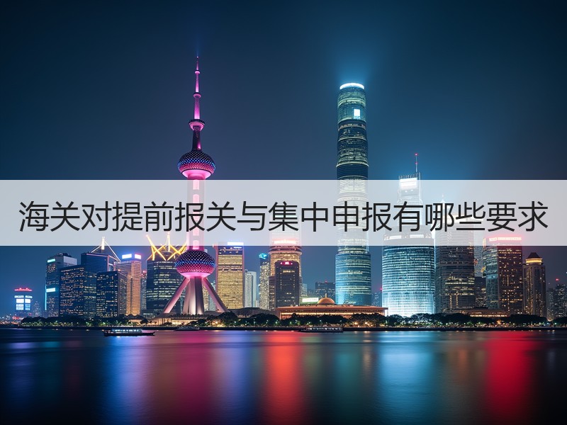 海关对提前报关与集中申报有哪些要求 海关对提前报关与集中申报有哪些要求