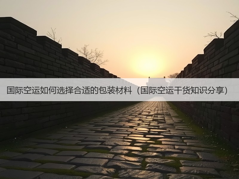 国际空运如何选择合适的包装材料（国际空运干货知识分享）