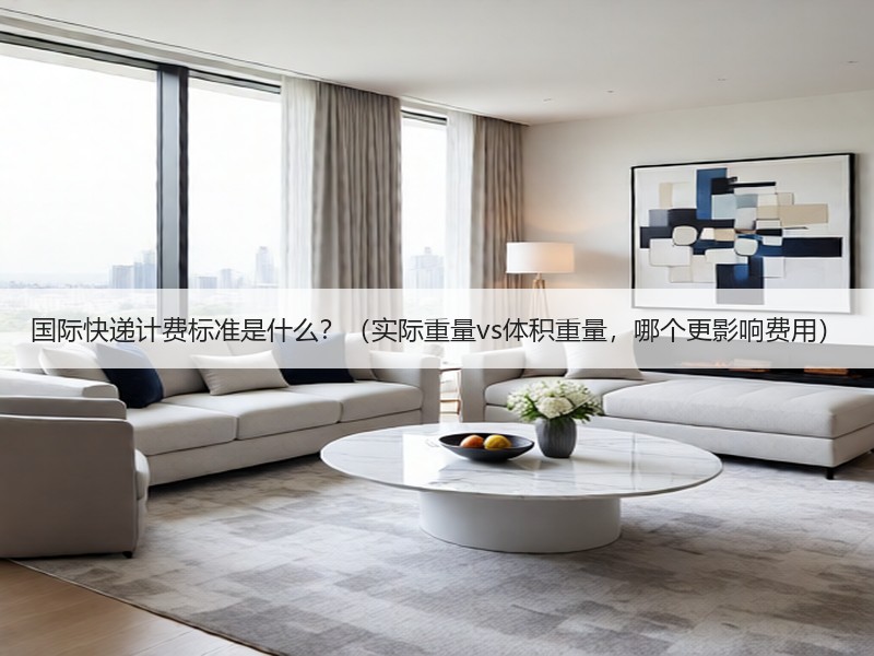 国际快递计费标准是什么？（实际重量vs体积重量，哪个更影响费用）
