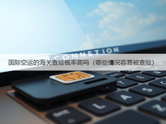 国际空运的海关查验概率高吗(哪些情况容易被查验)(图3) 国际空运的海关查验概率高吗(哪些情况容易被查验)(图3)
