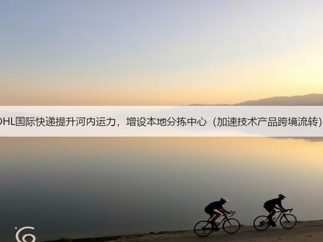 DHL国际快递提升河内运力，增设本地分拣中心（加速技术产品跨境流转）(图3)