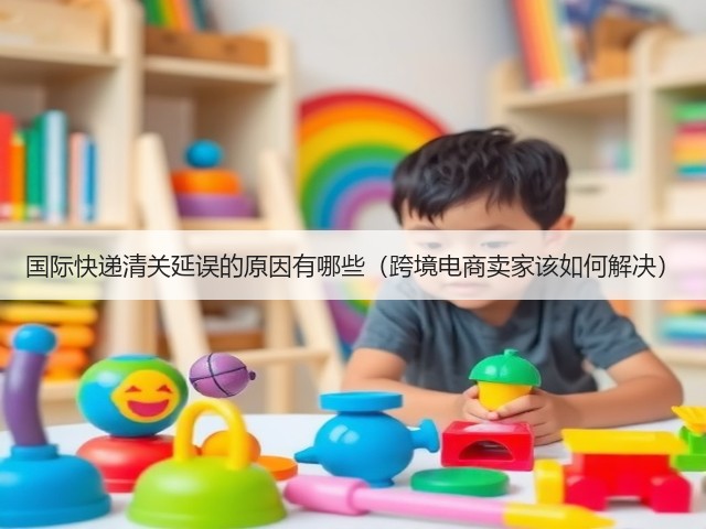国际快递清关延误的原因有哪些（跨境电商卖家该如何解决）(图2)