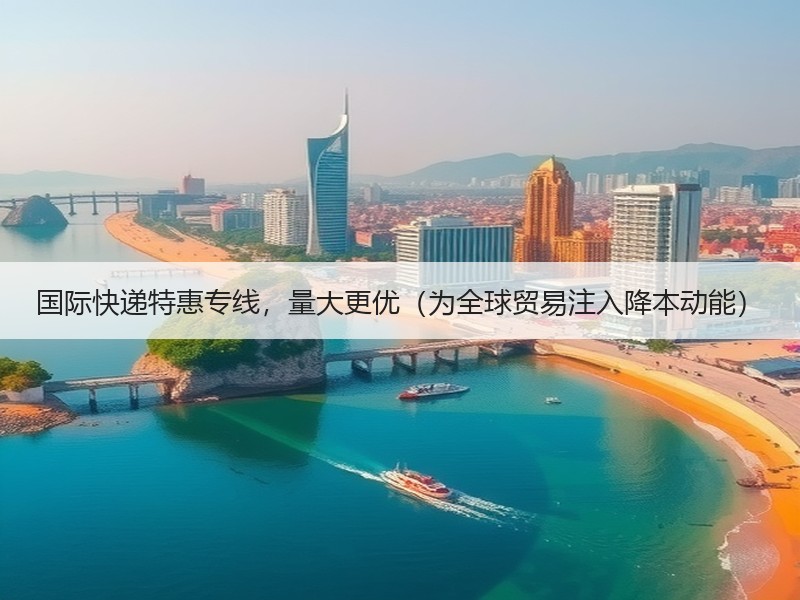 国际快递特惠专线，量大更优（为全球贸易注入降本动能）