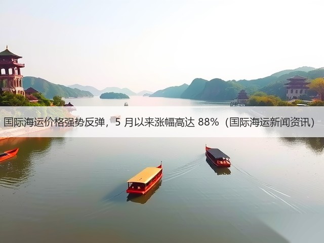 国际海运价格强势反弹，5 月以来涨幅高达 88%（国际海运新闻资讯）(图1)